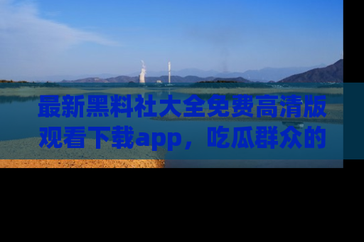 最新黑料社大全免费高清版观看下载app,吃瓜群众的必备神器