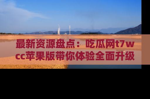 最新资源盘点:吃瓜网t7wcc苹果版带你体验全面升级