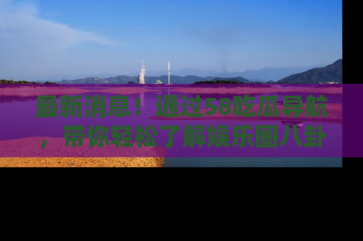 最新消息!通过58吃瓜导航,带你轻松了解娱乐圈八卦动态!