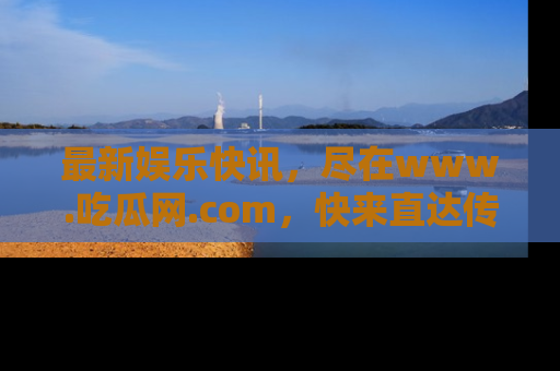 最新娱乐快讯,尽在www.吃瓜网.com,快来直达传送门收获惊喜吧!
