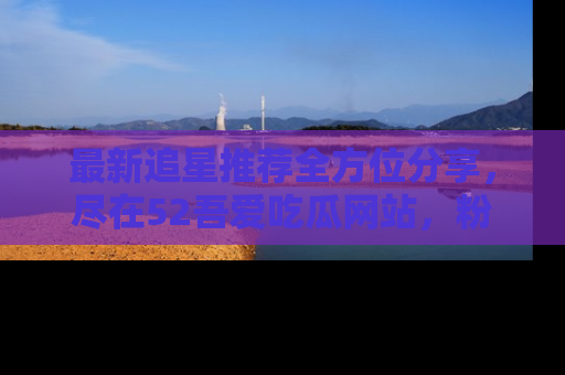 最新追星推荐全方位分享,尽在52吾爱吃瓜网站,粉丝必看